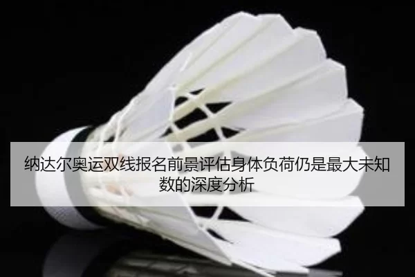 纳达尔奥运双线报名前景评估身体负荷仍是最大未知数的深度分析