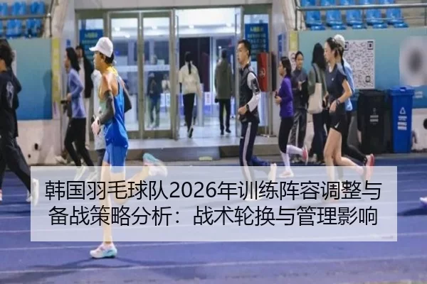 韩国羽毛球队2026年训练阵容调整与备战策略分析：战术轮换与管理影响